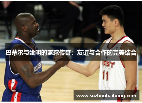 巴蒂尔与姚明的篮球传奇：友谊与合作的完美结合