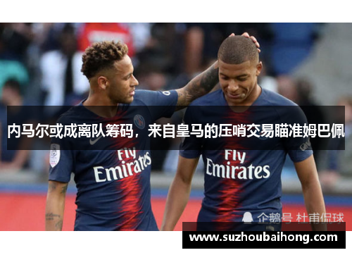 内马尔或成离队筹码，来自皇马的压哨交易瞄准姆巴佩