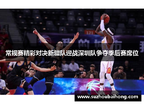 常规赛精彩对决新疆队迎战深圳队争夺季后赛席位