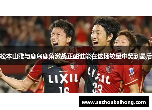 松本山雅与鹿岛鹿角激战正酣谁能在这场较量中笑到最后